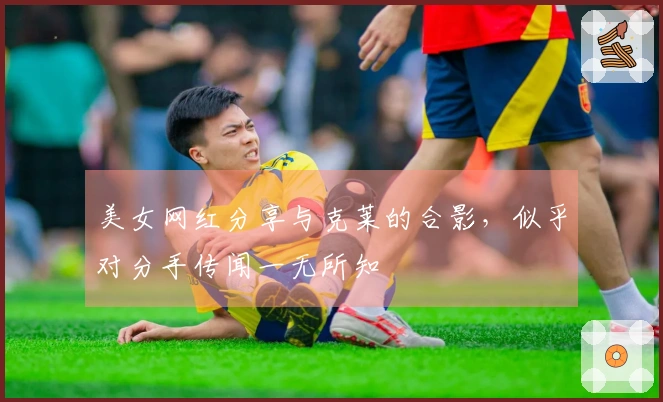 美女网红分享与克莱的合影，似乎对分手传闻一无所知