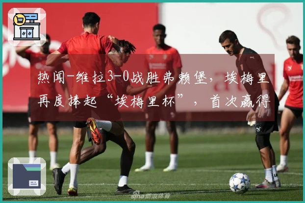 热闻-维拉3-0战胜弗赖堡，埃梅里再度捧起“埃梅里杯”，首次赢得欧联杯冠军！